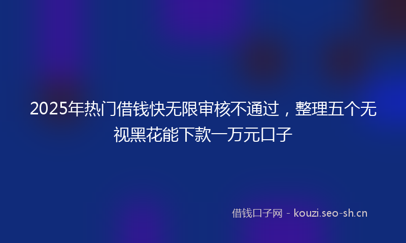 2025年热门借钱快无限审核不通过，整理五个无视黑花能下款一万元口子