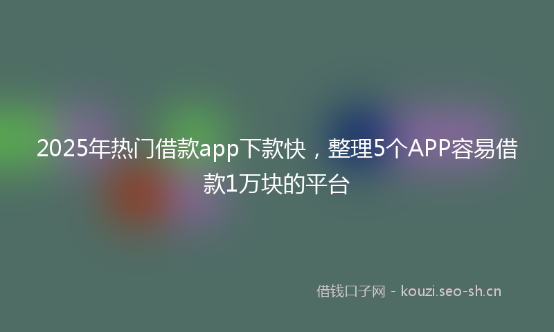 2025年热门借款app下款快，整理5个APP容易借款1万块的平台