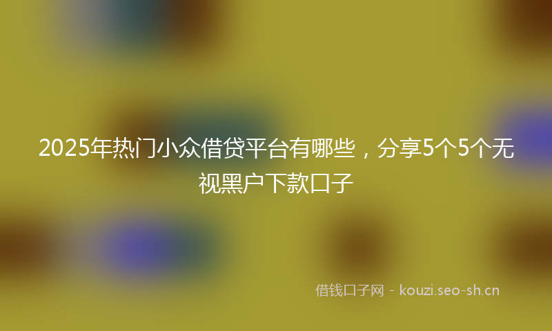 2025年热门小众借贷平台有哪些，分享5个5个无视黑户下款口子