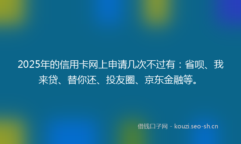 2025年的信用卡网上申请几次不过有：省呗、我来贷、替你还、投友圈、京东金融等。