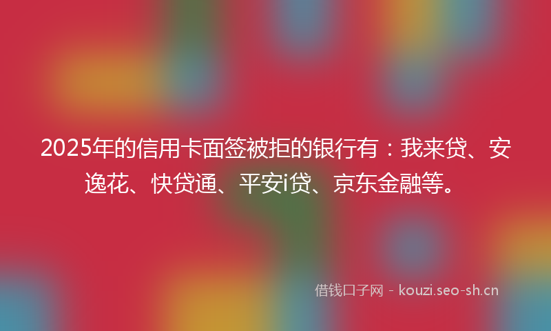2025年的信用卡面签被拒的银行有：我来贷、安逸花、快贷通、平安i贷、京东金融等。