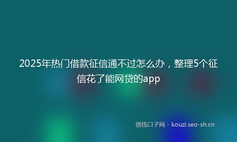 2025年热门借款征信通不过怎么办，整理5个征信花了能网贷的app