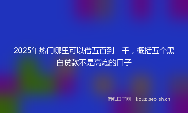 2025年热门哪里可以借五百到一千，概括五个黑白贷款不是高炮的口子