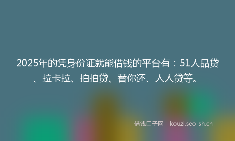 2025年的凭身份证就能借钱的平台有：51人品贷、拉卡拉、拍拍贷、替你还、人人贷等。