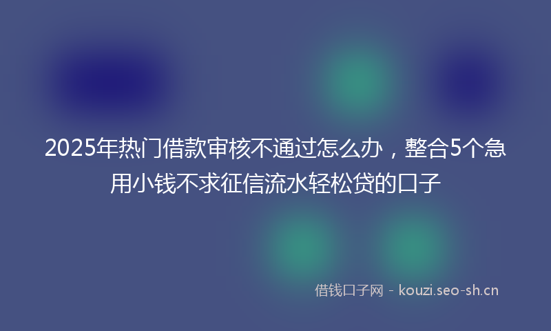 2025年热门借款审核不通过怎么办，整合5个急用小钱不求征信流水轻松贷的口子