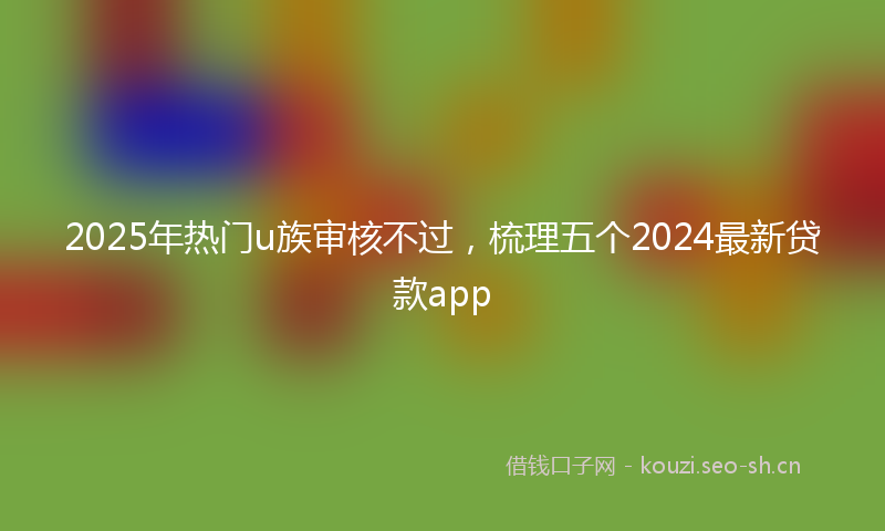2025年热门u族审核不过，梳理五个2024最新贷款app
