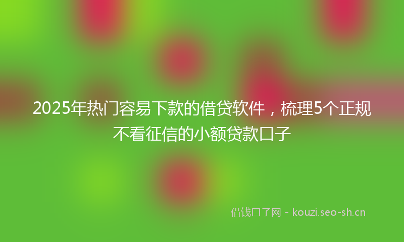 2025年热门容易下款的借贷软件，梳理5个正规不看征信的小额贷款口子