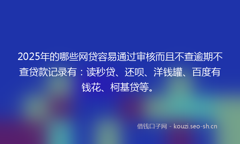 2025年的哪些网贷容易通过审核而且不查逾期不查贷款记录有：读秒贷、还呗、洋钱罐、百度有钱花、柯基贷等。