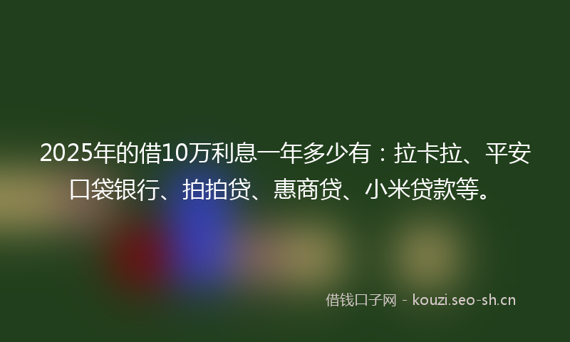 2025年的借10万利息一年多少有：拉卡拉、平安口袋银行、拍拍贷、惠商贷、小米贷款等。