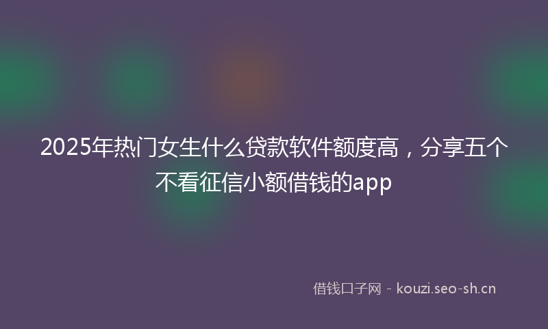 2025年热门女生什么贷款软件额度高，分享五个不看征信小额借钱的app
