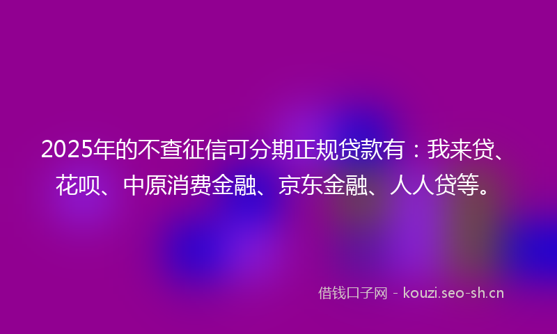 2025年的不查征信可分期正规贷款有：我来贷、花呗、中原消费金融、京东金融、人人贷等。