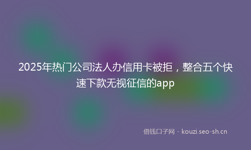 2025年热门公司法人办信用卡被拒，整合五个快速下款无视征信的app
