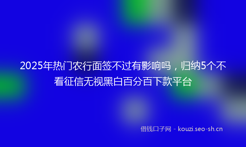 2025年热门农行面签不过有影响吗，归纳5个不看征信无视黑白百分百下款平台