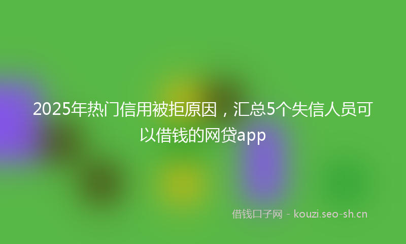 2025年热门信用被拒原因，汇总5个失信人员可以借钱的网贷app