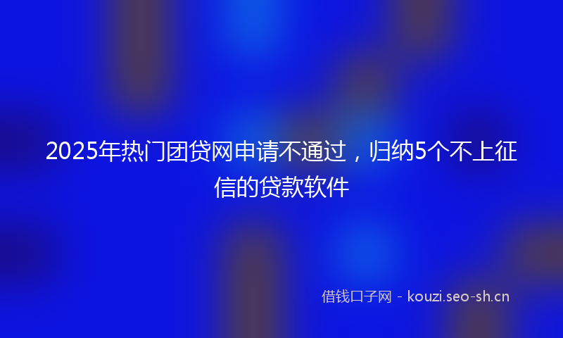2025年热门团贷网申请不通过，归纳5个不上征信的贷款软件