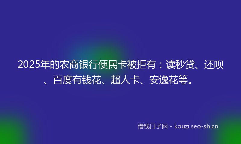2025年的农商银行便民卡被拒有：读秒贷、还呗、百度有钱花、超人卡、安逸花等。