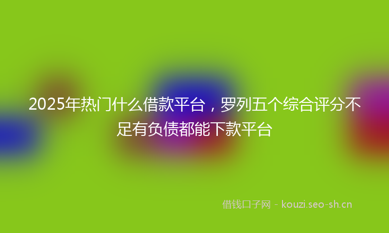 2025年热门什么借款平台，罗列五个综合评分不足有负债都能下款平台