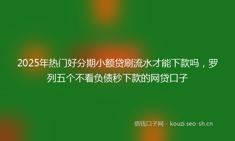 2025年热门好分期小额贷刷流水才能下款吗，罗列五个不看负债秒下款的网贷口子