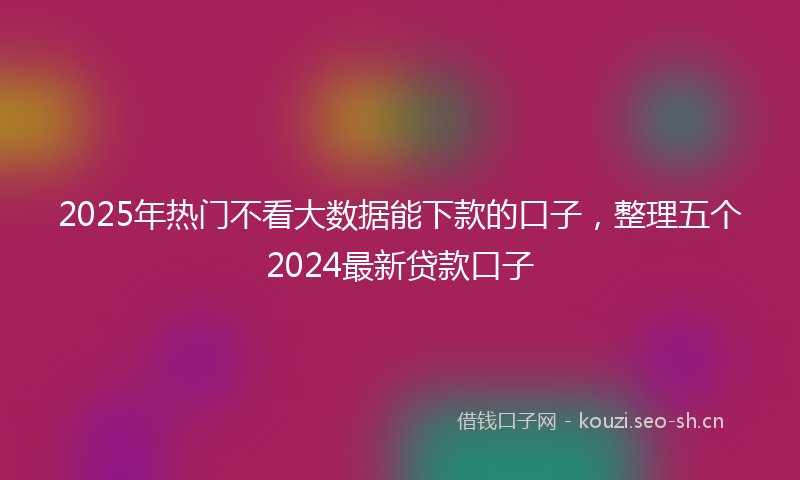 2025年热门不看大数据能下款的口子，整理五个2024最新贷款口子