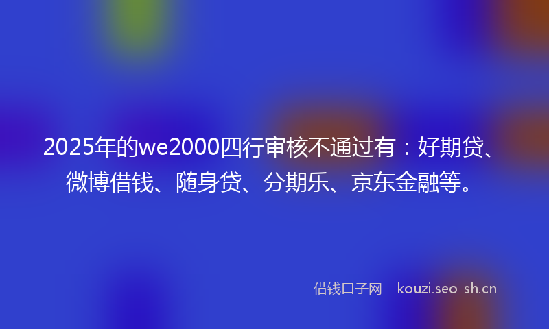 2025年的we2000四行审核不通过有：好期贷、微博借钱、随身贷、分期乐、京东金融等。