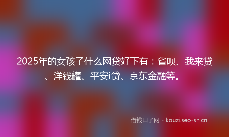 2025年的女孩子什么网贷好下有：省呗、我来贷、洋钱罐、平安i贷、京东金融等。
