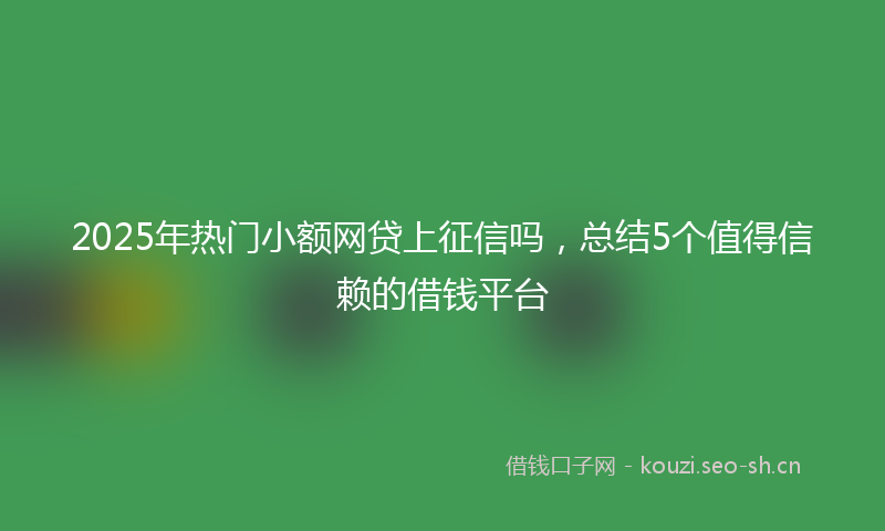 2025年热门小额网贷上征信吗，总结5个值得信赖的借钱平台