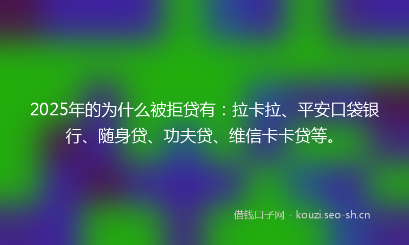 2025年的为什么被拒贷有：拉卡拉、平安口袋银行、随身贷、功夫贷、维信卡卡贷等。