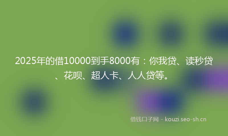 2025年的借10000到手8000有：你我贷、读秒贷、花呗、超人卡、人人贷等。