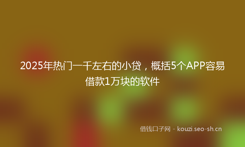 2025年热门一千左右的小贷，概括5个APP容易借款1万块的软件