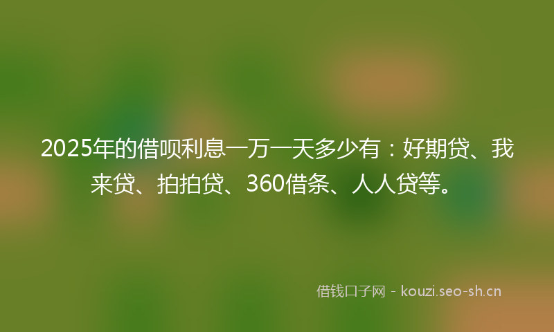 2025年的借呗利息一万一天多少有：好期贷、我来贷、拍拍贷、360借条、人人贷等。