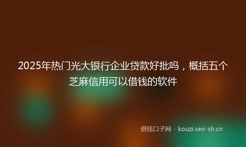 2025年热门光大银行企业贷款好批吗，概括五个芝麻信用可以借钱的软件