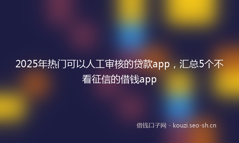 2025年热门可以人工审核的贷款app，汇总5个不看征信的借钱app