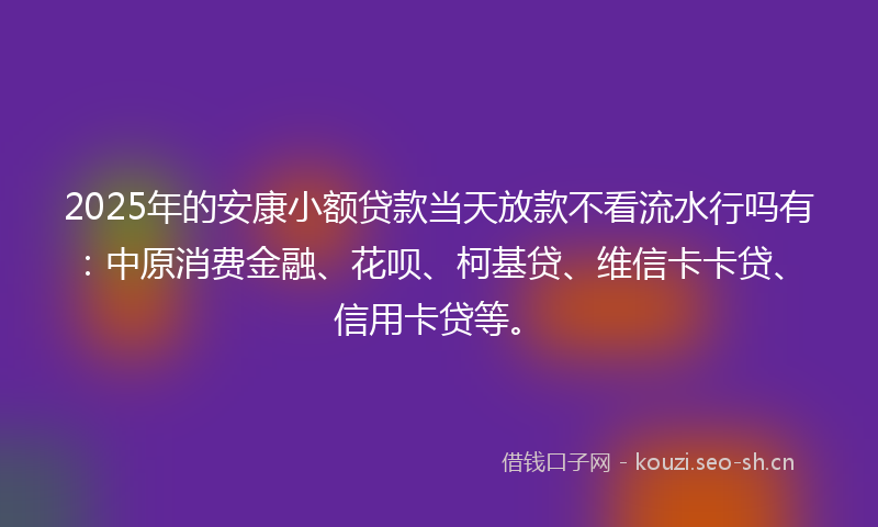2025年的安康小额贷款当天放款不看流水行吗有：中原消费金融、花呗、柯基贷、维信卡卡贷、信用卡贷等。