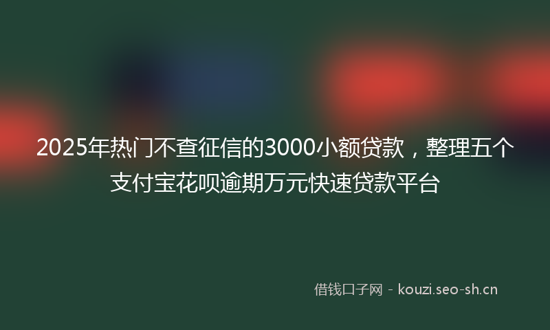 2025年热门不查征信的3000小额贷款，整理五个支付宝花呗逾期万元快速贷款平台