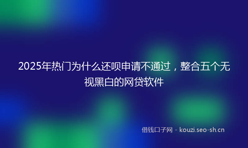 2025年热门为什么还呗申请不通过，整合五个无视黑白的网贷软件