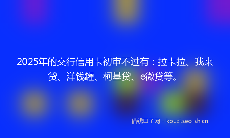 2025年的交行信用卡初审不过有：拉卡拉、我来贷、洋钱罐、柯基贷、e微贷等。