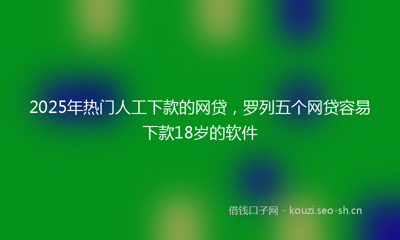 2025年热门人工下款的网贷，罗列五个网贷容易下款18岁的软件