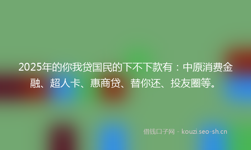 2025年的你我贷国民的下不下款有：中原消费金融、超人卡、惠商贷、替你还、投友圈等。