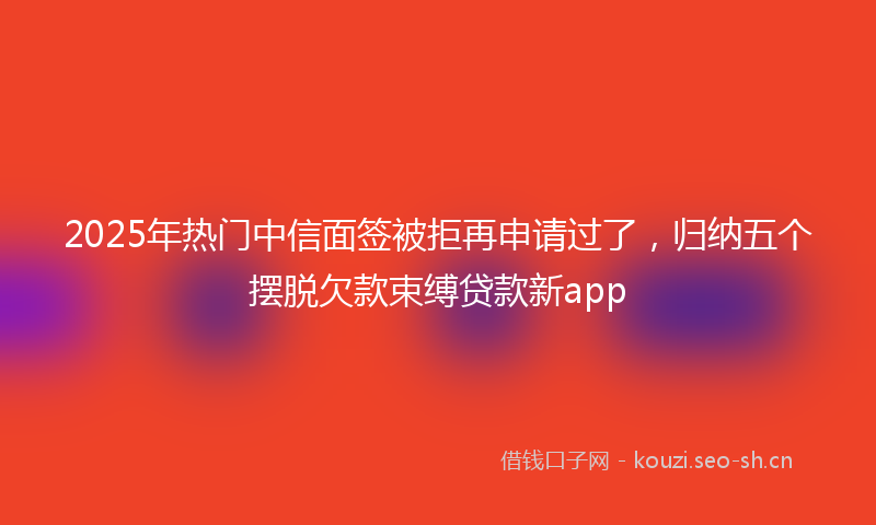 2025年热门中信面签被拒再申请过了，归纳五个摆脱欠款束缚贷款新app