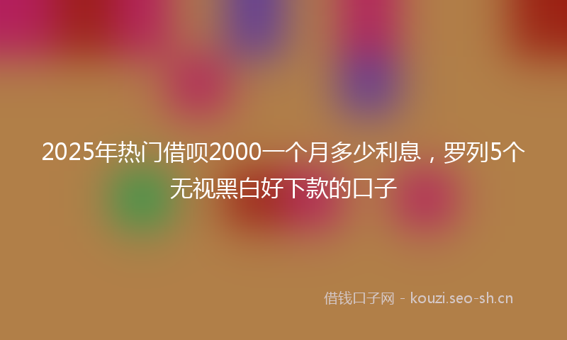 2025年热门借呗2000一个月多少利息，罗列5个无视黑白好下款的口子
