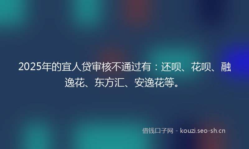 2025年的宜人贷审核不通过有：还呗、花呗、融逸花、东方汇、安逸花等。
