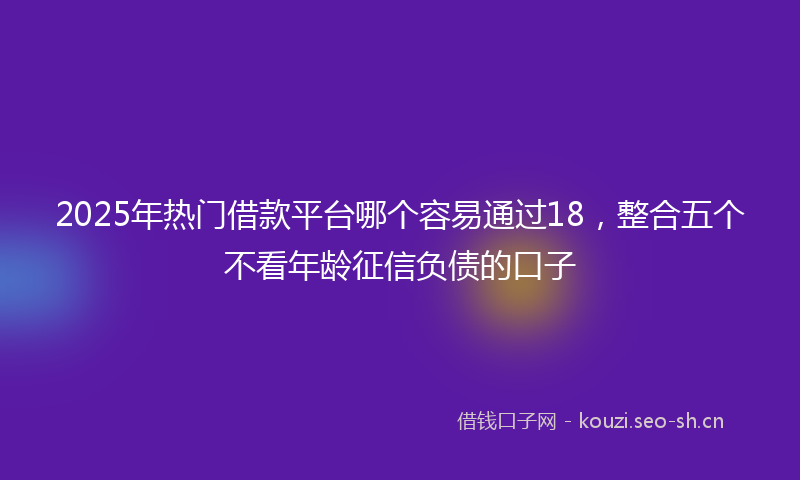 2025年热门借款平台哪个容易通过18，整合五个不看年龄征信负债的口子