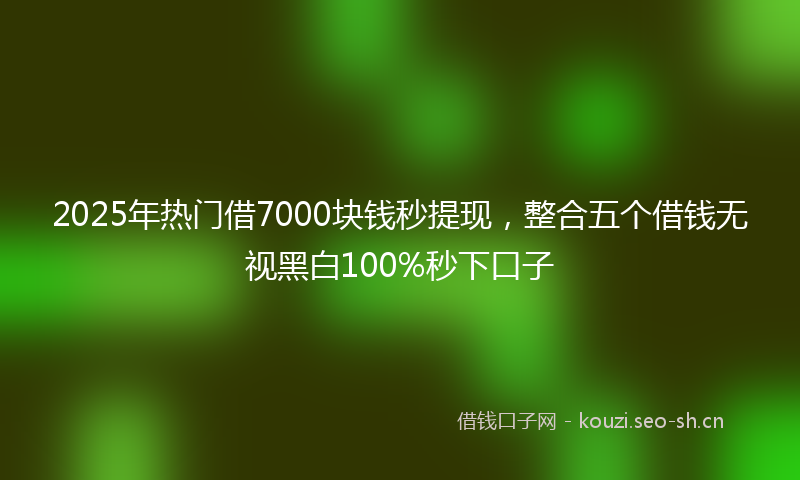 2025年热门借7000块钱秒提现，整合五个借钱无视黑白100%秒下口子