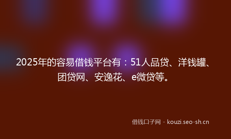2025年的容易借钱平台有：51人品贷、洋钱罐、团贷网、安逸花、e微贷等。