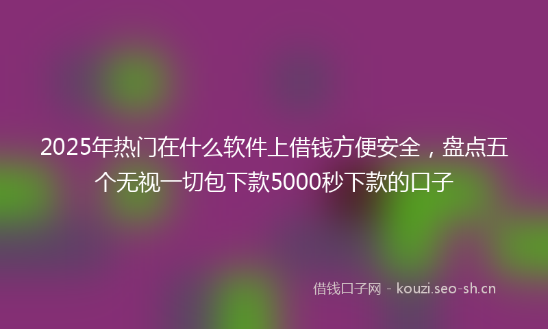 2025年热门在什么软件上借钱方便安全，盘点五个无视一切包下款5000秒下款的口子