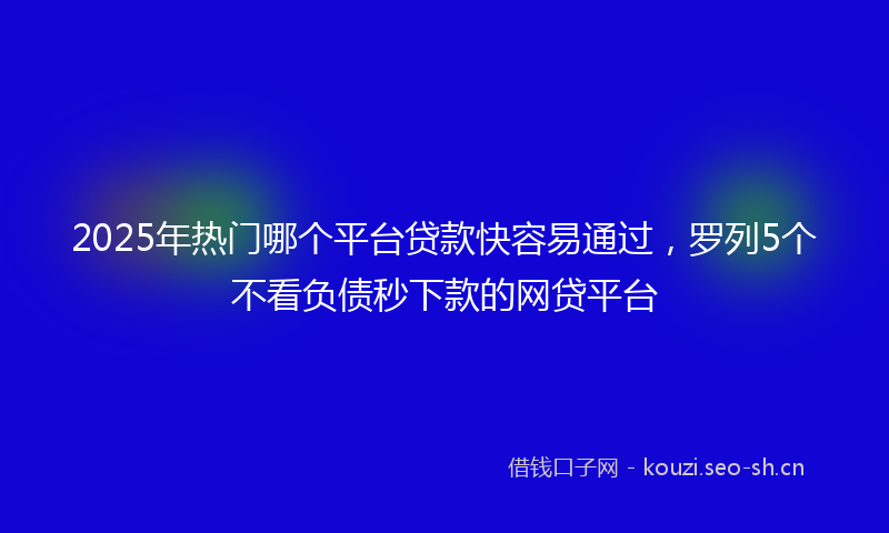 2025年热门哪个平台贷款快容易通过，罗列5个不看负债秒下款的网贷平台
