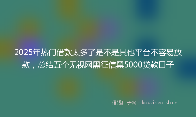 2025年热门借款太多了是不是其他平台不容易放款，总结五个无视网黑征信黑5000贷款口子