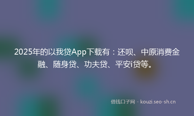 2025年的以我贷App下载有：还呗、中原消费金融、随身贷、功夫贷、平安i贷等。