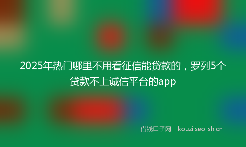 2025年热门哪里不用看征信能贷款的，罗列5个贷款不上诚信平台的app