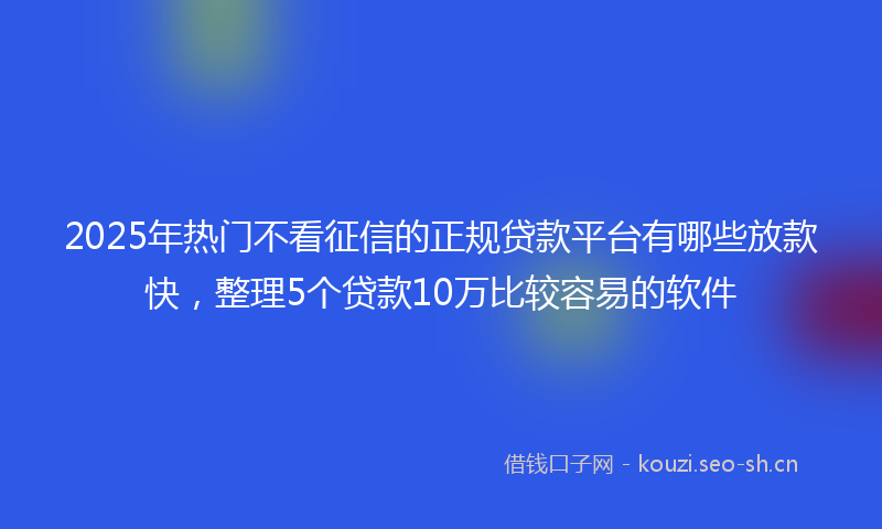 2025年热门不看征信的正规贷款平台有哪些放款快，整理5个贷款10万比较容易的软件